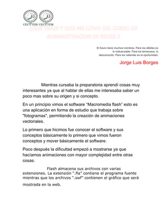 El futuro tiene muchos nombres. Para los débiles es
                                                      lo inalcanzable. Para los temerosos, lo
                                         desconocido. Para los valientes es la oportunidad.


                                                           Jorge Luis Borges



          Mientras cursaba la preparatoria aprendí cosas muy
interesantes ya que al hablar de ellas me interesaba saber un
poco mas sobre su origen y si concepto.
En un principio vimos el software “Macromedia flash” esto es
una aplicación en forma de estudio que trabaja sobre
"fotogramas", permitiendo la creación de animaciones
vectoriales.
Lo primero que hicimos fue conocer el software y sus
conceptos básicamente lo primero que vimos fueron
conceptos y mover básicamente el software.
Poco después la dificultad empezó a mostrarse ya que
hacíamos animaciones con mayor complejidad entre otras
cosas.
             Flash almacena sus archivos con varias
extensiones. La extensión “.fla” contiene el programa fuente
mientras que los archivos “.swf” contienen el gráfico que será
mostrada en la web.
 