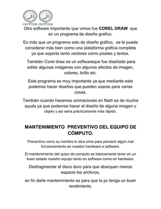 Otro software importante que vimos fue COREL DRAW que
             en un programa de diseño grafico.
Es más que un programa solo de diseño gráfico, se le puede
 considerar más bien como una plataforma gráfica completa
    ya que soporta tanto vectores como pixeles y textos.
  También Corel draw es un softwareque fue diseñado para
  editar algunas imágenes con algunos efectos de imagen,
                     colores, brillo etc.
  Este programa es muy importante ya que mediante este
  podemos hacer diseños que pueden usarse para varias
                         cosas.
También cuando hacemos animaciones en flash es de mucha
 ayuda ya que podemos hacer el diseño de alguna imagen u
            objeto y así seria prácticamente más rápido.



MANTENIMIENTO PREVENTIVO DEL EQUIPO DE
              CÓMPUTO.
  Preventivo como su nombre lo dice sirve para prevenir algún mal
          funcionamiento en nuestro hardware o software.

 El mantenimiento del quipo de computo es básicamente tener en un
  buen estado nuestro equipo tanto en software como en hardware.

   Desfragmentar el disco duro para que abarquen menos
                   espacio los archivos,
 en fin darle mantenimiento es para que la pc tenga un buen
                        rendimiento.
 