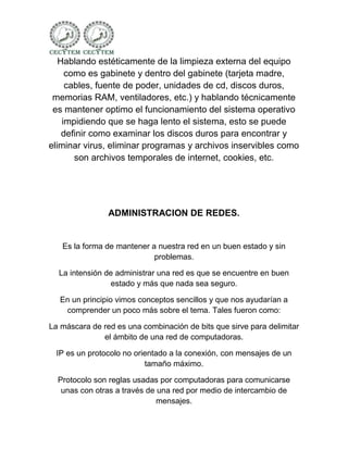 Hablando estéticamente de la limpieza externa del equipo
     como es gabinete y dentro del gabinete (tarjeta madre,
     cables, fuente de poder, unidades de cd, discos duros,
 memorias RAM, ventiladores, etc.) y hablando técnicamente
 es mantener optimo el funcionamiento del sistema operativo
    impidiendo que se haga lento el sistema, esto se puede
    definir como examinar los discos duros para encontrar y
eliminar virus, eliminar programas y archivos inservibles como
       son archivos temporales de internet, cookies, etc.




                ADMINISTRACION DE REDES.


   Es la forma de mantener a nuestra red en un buen estado y sin
                            problemas.

  La intensión de administrar una red es que se encuentre en buen
                 estado y más que nada sea seguro.

   En un principio vimos conceptos sencillos y que nos ayudarían a
    comprender un poco más sobre el tema. Tales fueron como:

La máscara de red es una combinación de bits que sirve para delimitar
              el ámbito de una red de computadoras.

 IP es un protocolo no orientado a la conexión, con mensajes de un
                          tamaño máximo.

  Protocolo son reglas usadas por computadoras para comunicarse
   unas con otras a través de una red por medio de intercambio de
                              mensajes.
 