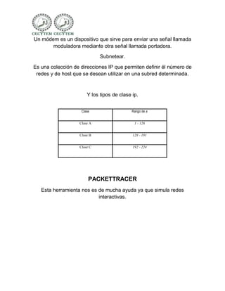 Un módem es un dispositivo que sirve para enviar una señal llamada
       moduladora mediante otra señal llamada portadora.

                             Subnetear.

Es una colección de direcciones IP que permiten definir él número de
 redes y de host que se desean utilizar en una subred determinada.



                       Y los tipos de clase ip.


                    Clase                   Rango de a


                   Clase A                   1 - 126


                   Clase B                  128 - 191


                   Clase C                  192 - 224




                        PACKETTRACER
   Esta herramienta nos es de mucha ayuda ya que simula redes
                           interactivas.
 