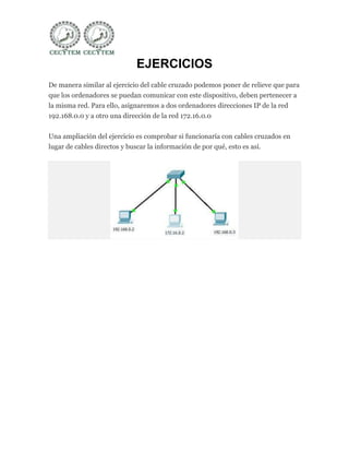EJERCICIOS
De manera similar al ejercicio del cable cruzado podemos poner de relieve que para
que los ordenadores se puedan comunicar con este dispositivo, deben pertenecer a
la misma red. Para ello, asignaremos a dos ordenadores direcciones IP de la red
192.168.0.0 y a otro una dirección de la red 172.16.0.0


Una ampliación del ejercicio es comprobar si funcionaría con cables cruzados en
lugar de cables directos y buscar la información de por qué, esto es así.
 