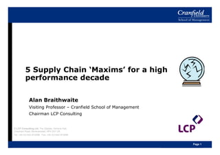 5 Supply Chain ‘Maxims’ for a high
          performance decade

             Alan Braithwaite
             Visiting Professor – Cranfield School of Management
             Chairman LCP Consulting


© LCP Consulting Ltd, The Stables, Ashlyns Hall,
Chesham Road, Berkhamsted, HP4 2ST UK
Tel: +44 (0)1442 872298 Fax: +44 (0)1442 873896



                                                                   Page 1
 