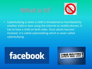 • Cyberbullying is when a child is threatened or humiliated by
  another child or teen using the Internet or mobile phones. It
  has to have a child on both sides. Once adults become
  involved, it is called cyberstalking which is never called
  cyberbullying.
 