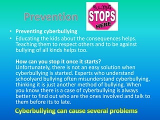 • Preventing cyberbullying
• Educating the kids about the consequences helps.
  Teaching them to respect others and to be against
  bullying of all kinds helps too.
  How can you stop it once it starts?
  Unfortunately, there is not an easy solution when
  cyberbullying is started. Experts who understand
  schoolyard bullying often misunderstand cyberbullying,
  thinking it is just another method of bullying. When
  you know there is a case of cyberbullying is always
  better to find out who are the ones involved and talk to
  them before its to late.
 