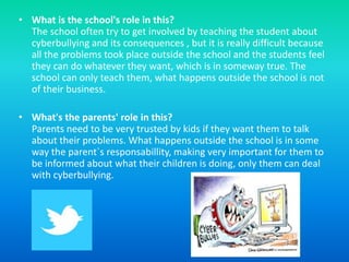 • What is the school's role in this?
  The school often try to get involved by teaching the student about
  cyberbullying and its consequences , but it is really difficult because
  all the problems took place outside the school and the students feel
  they can do whatever they want, which is in someway true. The
  school can only teach them, what happens outside the school is not
  of their business.

• What's the parents' role in this?
  Parents need to be very trusted by kids if they want them to talk
  about their problems. What happens outside the school is in some
  way the parent`s responsabillity, making very important for them to
  be informed about what their children is doing, only them can deal
  with cyberbullying.
 