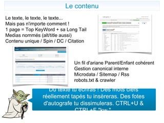 Le contenu
Du texte tu écriras ! Des mots clefs
réellement tapés tu insèreras. Des fotes
d'autografe tu dissimuleras. CTRL+U &
CTRL+F "kw ".
Le texte, le texte, le texte...
Mais pas n'importe comment !
1 page = Top KeyWord + sa Long Tail
Medias nommés (alt/title aussi)
Contenu unique / Spin / DC / Citation
Un fil d'ariane Parent/Enfant cohérent
Gestion canonical interne
Microdata / Sitemap / Rss
robots.txt & crawler
 