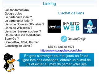 Linking
Les fondamentaux
Google Juice
Le partenaire idéal ?
Le partenariat idéal ?
Liens de Sources Officielles ?
Liens de Wikipedia ?
Liens de réseaux sociaux ?
Obtenir du Lien médiatique
SpamCo ?
ScrapeBox, GSA, Xrumer
Cloacking de Liens ? 67$ au lieu de 197$
http://www.scrapebox.com/bhw
En gros s'arranger pour toujours en fin de
ligne lors des échanges, obtenir un cumul de
jus et éviter au max de percer votre site
L'achat de liens
 