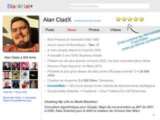 3
BlackHat+
Alan CladX
Find some backlinks
Posts About Photos Videos
Alan Cladx a 404 Amis
• Boot Process le Vendredi 9 Mai 1980
• Aucun cours d'informatique - "Bac -3"
• A mon compte depuis le 3 janvier 2001
• A travaillé 5 ans 100% Business Adulte
• Présent sur les plus grands concours SEO, ma plus mauvaise place 3ème
• Heureux Papa depuis le 1er Mars 2013
• Possède le plus gros réseau de sites privés d'Europe (monde ?) + 20.000
sites
• Creation en moyenne 3 à 500 Sites / Semaines
• InvestoWeb -> QG d'une équipe d'une 10aines de décisionnaires stratégique
• Equipe totale (Salariés + Freelance + Sous Traitant) Env 80 Personnes
Cloaking My Life en Mode Blackhat :
Consultant algorithmique pour Google, Major de ma promotion au MIT de 2001
à 2084, Data Scientist pour la NSA et créateur de l'univers Star Wars
View All >> Erreur 500
Block Alan Cladx >> Impossible
Report this profile Nice guy
Verified Name By Himself
 