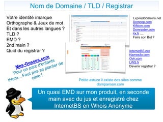 Nom de domaine
Votre identité /marque
Orthographe & Jeux de mot
Et dans les autres langues ?
TLD ?
EMD ?
2nd main ?
Quid du registrar ?
Un quasi EMD sur mon produit, en seconde
main avec du jus et enregistré chez
InternetBS en Whois Anonyme
Nom de Domaine / TLD / Registrar
Expireddomains.net
Domcop.com
Kifdom.com
Domraider.com
4x.fr ....
Faire son Bot ?
InternetBS.net
Namesilo.com
Ovh.com
LWS.fr
Devenir registrar ?
Petite astuce il existe des sites comme
domparison.com
 