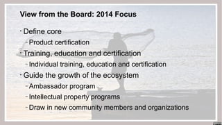 View from the Board: 2014 Focus
•

Define core
‒

•

Training, education and certification
‒

•

Product certification
Individual training, education and certification

Guide the growth of the ecosystem
‒
‒

Intellectual property programs

‒

10

Ambassador program
Draw in new community members and organizations

 