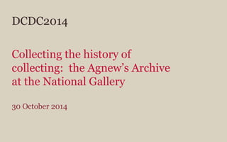DCDC2014
Collecting the history of
collecting: the Agnew’s Archive
at the National Gallery
30 October 2014
 