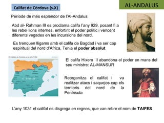Califat de Còrdova (s.X)                                          AL-ANDALUS
Període de més esplendor de l’Al-Andalus

Abd al- Rahman III es proclama califa l’any 929, posant fi a
les rebel·lions internes, enfortint el poder polític i vencent
diferents vegades en les incursions del nord.
 Es trenquen lligams amb el califa de Bagdad i va ser cap
 espiritual del nord d’Àfrica. Tenia el poder absolut

                               El califa Hixem II abandona el poder en mans del
                               seu ministre: AL-MANSUR


                              Reorganitza el califat i       va
                              realitzar atacs i saquejos cap els
                              territoris del nord de la
                              Península


L’any 1031 el califat es disgrega en regnes, que van rebre el nom de TAIFES
 