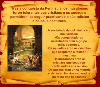 Tras a conquista da Península, os musulmánsforon tolerantes coscristiáns e os xudeus e permitíronlles seguir practicando a súarelixión e os seus costumes.A sociedade da o-Andalus era moi variada:·Os conquistadores musulmáns eran o grupo máis poderoso.·Os muladíes eran os cristiáns que aceptaran a relixiónmusulmá·Os mozarabes eran os cristiáns que seguiron practicando a súarelixión·Os xudeus eran unha minoría e vivían en barrios separados do resto dos habitantes