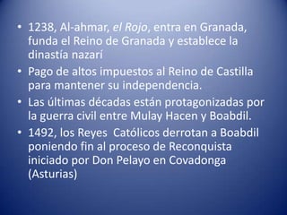 • 1238, Al-ahmar, el Rojo, entra en Granada,
  funda el Reino de Granada y establece la
  dinastía nazarí
• Pago de altos impuestos al Reino de Castilla
  para mantener su independencia.
• Las últimas décadas están protagonizadas por
  la guerra civil entre Mulay Hacen y Boabdil.
• 1492, los Reyes Católicos derrotan a Boabdil
  poniendo fin al proceso de Reconquista
  iniciado por Don Pelayo en Covadonga
  (Asturias)
 