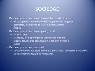 SOCIEDAD
• Desde el punto de vista étnico estaba constituida por:
    – Hispanogodos, los vencidos del antiguo estado visigodo.
    – Bereberes, los nativos de las etnias del Magreb
    – Árabes
• Desde el punto de vista religioso, había:
    –   Musulmanes
    –   Muladíes, los hispanogodos convertidos al Islam
    –   Mozárabes, los que conservaron la religión cristiana
    –   Judíos
• Desde el punto de vista social,
    – La clase dominante estaba formada por árabes, bereberes y muladíes.
    – La clase dominada, judíos y cristianos.
 