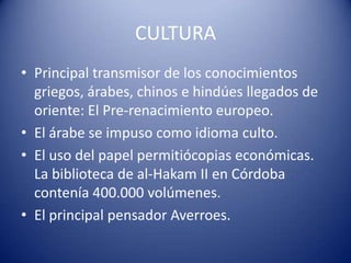 CULTURA
• Principal transmisor de los conocimientos
  griegos, árabes, chinos e hindúes llegados de
  oriente: El Pre-renacimiento europeo.
• El árabe se impuso como idioma culto.
• El uso del papel permitiócopias económicas.
  La biblioteca de al-Hakam II en Córdoba
  contenía 400.000 volúmenes.
• El principal pensador Averroes.
 