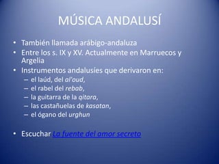 MÚSICA ANDALUSÍ
• También llamada arábigo-andaluza
• Entre los s. IX y XV. Actualmente en Marruecos y
  Argelia
• Instrumentos andalusíes que derivaron en:
   –   el laúd, del al'oud,
   –   el rabel del rebab,
   –   la guitarra de la qitara,
   –   las castañuelas de kasatan,
   –   el ógano del urghun

• Escuchar La fuente del amor secreto
 