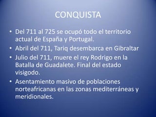 CONQUISTA
• Del 711 al 725 se ocupó todo el territorio
  actual de España y Portugal.
• Abril del 711, Tariq desembarca en Gibraltar
• Julio del 711, muere el rey Rodrigo en la
  Batalla de Guadalete. Final del estado
  visigodo.
• Asentamiento masivo de poblaciones
  norteafricanas en las zonas mediterráneas y
  meridionales.
 