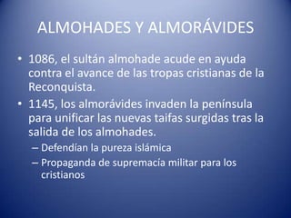 ALMOHADES Y ALMORÁVIDES
• 1086, el sultán almohade acude en ayuda
  contra el avance de las tropas cristianas de la
  Reconquista.
• 1145, los almorávides invaden la península
  para unificar las nuevas taifas surgidas tras la
  salida de los almohades.
  – Defendían la pureza islámica
  – Propaganda de supremacía militar para los
    cristianos
 