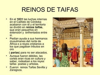REINOS DE TAIFAS 
• En el 1031 las luchas internas 
en el Califato de Córdoba 
acabaron con él y el territorio 
se dividió en reinos taifas, 
que eran pequeños en 
extensión y enfrentados entre 
si. 
• Pedían ayuda a sus hermanos 
musulmanes del norte de 
África o a reyes cristianos a 
los que pagaban tributos en 
oro 
( parias) para no ser atacados. 
• Aunque fueron débiles, las 
cortes eran ricas en cultura y 
saber, rodeaban a los reyes 
taifas poetas y artistas. 
• Fueron reinos Taifas Sevilla y 
Zaragoza. 
 
