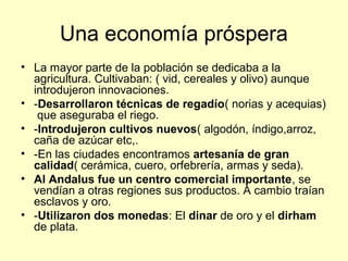 Una economía próspera 
• La mayor parte de la población se dedicaba a la 
agricultura. Cultivaban: ( vid, cereales y olivo) aunque 
introdujeron innovaciones. 
• -Desarrollaron técnicas de regadío( norias y acequias) 
que aseguraba el riego. 
• -Introdujeron cultivos nuevos( algodón, índigo,arroz, 
caña de azúcar etc,. 
• -En las ciudades encontramos artesanía de gran 
calidad( cerámica, cuero, orfebrería, armas y seda). 
• Al Andalus fue un centro comercial importante, se 
vendían a otras regiones sus productos. A cambio traían 
esclavos y oro. 
• -Utilizaron dos monedas: El dinar de oro y el dirham 
de plata. 
 
