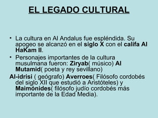 EL LEGADO CULTURAL 
• La cultura en Al Andalus fue espléndida. Su 
apogeo se alcanzó en el siglo X con el califa Al 
HaKam II. 
• Personajes importantes de la cultura 
musulmana fueron: Ziryab( músico) Al 
Mutamid( poeta y rey sevillano) 
Al-idrisi ( geógrafo) Averroes( Filósofo cordobés 
del siglo XII que estudió a Aristóteles) y 
Maimónides( filósofo judío cordobés más 
importante de la Edad Media). 
 