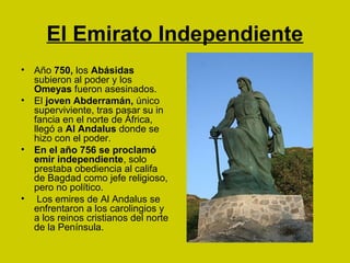 El Emirato Independiente 
• Año 750, los Abásidas 
subieron al poder y los 
Omeyas fueron asesinados. 
• El joven Abderramán, único 
superviviente, tras pasar su in 
fancia en el norte de África, 
llegó a Al Andalus donde se 
hizo con el poder. 
• En el año 756 se proclamó 
emir independiente, solo 
prestaba obediencia al califa 
de Bagdad como jefe religioso, 
pero no político. 
• Los emires de Al Andalus se 
enfrentaron a los carolingios y 
a los reinos cristianos del norte 
de la Península. 
 