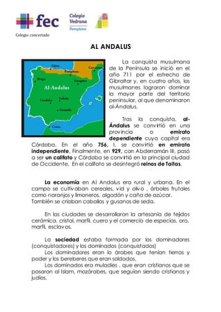 Colegio concertado
AL ANDALUS
La conquista musulmana
de la Península se inició en el
año 711 por el estrecho de
Gibraltar y, en cuatro años, los
musulmanes lograron dominar
la mayor parte del territorio
peninsular, al que denominaron
al-Ándalus.
Tras la conquista, al-
Ándalus se convirtió en una
provincia o emirato
dependiente cuya capital era
Córdoba. En el año 756, I, se convirtió en emirato
independiente. Finalmente, en 929, con Abderramán III, pasó
a ser un califato y Córdoba se convirtió en la principal ciudad
de Occidente. En el califato se desintegró reinos de Taitas.
La economía en Al Andalus era rural y urbana. En el
campo se cultivaban cereales, vid y olivo , árboles frutales
como naranjos y limoneros, algodón y caña de azúcar.
También se criaban caballos y gusanos de seda.
En las ciudades se desarrollaron la artesanía de tejidos
cerámica, cristal, marfil, cuero y el comercio de especias, oro,
marfil, esclavos.
La sociedad estaba formada por los dominadores
(conquistadores) y los dominados (conquistados)
Los dominadores eran lo árabes que tenían tierras y
poder y los bereberes que eran soldados.
Los dominados era muladíes , que eran cristianos que se
pasaron al Islam, mozárabes, que seguían siendo cristianos y
judíos.
 