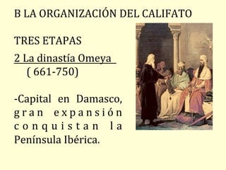 2	La	dinastía	Omeya					
					(	661-750)	
		
-Capital	 en	 Damasco,	
g r a n	 e x p a n s i ó n	
c o n q u i s t a n 	 l a	
Península	Ibérica.	
		
B	LA	ORGANIZACIÓN	DEL	CALIFATO	
		
TRES	ETAPAS	
 