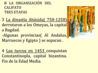 B	 LA	 ORGANIZACIÓN	 DEL	
CALIFATO	
TRES	ETAPAS	
3	 La	 dinastía	 Abásida(	 750-1258)		
derrotaron	a	los	Omeyas,	la	capital	
a	Bagdad.	
-Algunas	 provincias(	 Al	 Andalus,	
Marruecos	y	Egipto	)	se	separan	.	
		
4	 Los	 turcos	 en	 1453	 conquistan	
Constantinopla,	 capital	 bizantina.	
Fin	de	la	Edad	Media.	
 