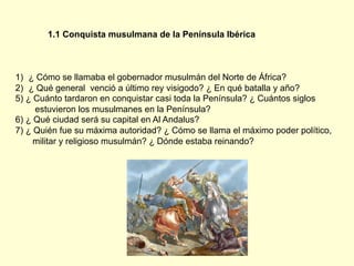 1.1 Conquista musulmana de la Península Ibérica
1)  ¿ Cómo se llamaba el gobernador musulmán del Norte de África?
2)  ¿ Qué general venció a último rey visigodo? ¿ En qué batalla y año?
5) ¿ Cuánto tardaron en conquistar casi toda la Península? ¿ Cuántos siglos
estuvieron los musulmanes en la Península?
6) ¿ Qué ciudad será su capital en Al Andalus?
7) ¿ Quién fue su máxima autoridad? ¿ Cómo se llama el máximo poder político,
militar y religioso musulmán? ¿ Dónde estaba reinando?
 