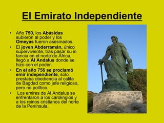 El Emirato Independiente
•  Año 750, los Abásidas
subieron al poder y los
Omeyas fueron asesinados.
•  El joven Abderramán, único
superviviente, tras pasar su in
fancia en el norte de África,
llegó a Al Andalus donde se
hizo con el poder.
•  En el año 756 se proclamó
emir independiente, solo
prestaba obediencia al califa
de Bagdad como jefe religioso,
pero no político.
•  Los emires de Al Andalus se
enfrentaron a los carolingios y
a los reinos cristianos del norte
de la Península.
 
