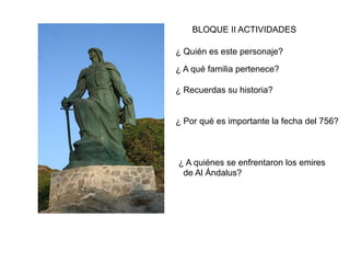 ¿ Quién es este personaje?
¿ A qué familia pertenece?
¿ Recuerdas su historia?
¿ Por qué es importante la fecha del 756?
¿ A quiénes se enfrentaron los emires
de Al Ándalus?
BLOQUE II ACTIVIDADES
 
