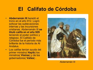 El Califato de Córdoba
•  Abderramán III heredó el
trono en el año 912. Logró
sofocar las sublevaciones
internas y las incursiones
cristianas. Abderramán III se
tituló califa en el año 929
teniendo el poder político y
religioso. El Califato de
Córdoba fue el período más
brillante de la historia de Al
Andalus.
•  Los califas tenían ayuda del
primer ministro( Hayib) los
ministros( Visires) y de los
gobernadores( Valíes) .
Abderramán III
 