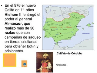 Califato de CórdobaS
•  En el 976 el nuevo
Califa de 11 años
Hisham II entregó el
poder al general
Almanzor, que
realizó más de 50
razias que son
campañas de saqueo
en tierras cristianas
para obtener botín y
prisioneros.
Almanzor
 