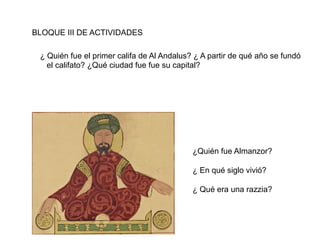 BLOQUE III DE ACTIVIDADES
¿ Quién fue el primer califa de Al Andalus? ¿ A partir de qué año se fundó
el califato? ¿Qué ciudad fue fue su capital?
¿Quién fue Almanzor?
¿ En qué siglo vivió?
¿ Qué era una razzia?
 