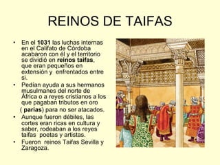 REINOS DE TAIFAS
•  En el 1031 las luchas internas
en el Califato de Córdoba
acabaron con él y el territorio
se dividió en reinos taifas,
que eran pequeños en
extensión y enfrentados entre
si.
•  Pedían ayuda a sus hermanos
musulmanes del norte de
África o a reyes cristianos a los
que pagaban tributos en oro
( parias) para no ser atacados.
•  Aunque fueron débiles, las
cortes eran ricas en cultura y
saber, rodeaban a los reyes
taifas poetas y artistas.
•  Fueron reinos Taifas Sevilla y
Zaragoza.
 