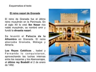 El reino nazarí de Granada
El reino de Granada fue el último
reino musulmán en la Península. En
el siglo XII lo creó Ibn Nasar rico
noble musulmán, se nombró emir y
fundó la dinastía nazarí.
Se levantó el Palacio de la
Alhambra en Granada. El reino
abarcaba Granada, Málaga y
Almería.
Los Reyes Católicos , Isabel y
F e r n a n d o l o c o n q u i s t a r o n ,
aprovechando las luchas internas
entre los nazaríes y los Abencerrajes,
al último rey Boabdil el 2 de enero
de 1492.
Esquematiza el texto
 