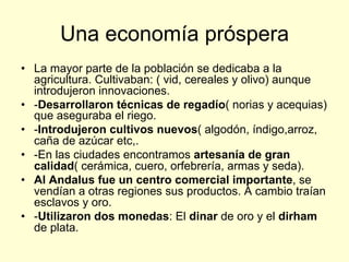 Una economía próspera
•  La mayor parte de la población se dedicaba a la
agricultura. Cultivaban: ( vid, cereales y olivo) aunque
introdujeron innovaciones.
•  -Desarrollaron técnicas de regadío( norias y acequias)
que aseguraba el riego.
•  -Introdujeron cultivos nuevos( algodón, índigo,arroz,
caña de azúcar etc,.
•  -En las ciudades encontramos artesanía de gran
calidad( cerámica, cuero, orfebrería, armas y seda).
•  Al Andalus fue un centro comercial importante, se
vendían a otras regiones sus productos. A cambio traían
esclavos y oro.
•  -Utilizaron dos monedas: El dinar de oro y el dirham
de plata.
 
