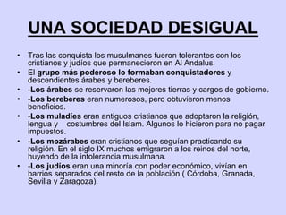 UNA SOCIEDAD DESIGUAL
•  Tras las conquista los musulmanes fueron tolerantes con los
cristianos y judíos que permanecieron en Al Andalus.
•  El grupo más poderoso lo formaban conquistadores y
descendientes árabes y bereberes.
•  -Los árabes se reservaron las mejores tierras y cargos de gobierno.
•  -Los bereberes eran numerosos, pero obtuvieron menos
beneficios.
•  -Los muladíes eran antiguos cristianos que adoptaron la religión,
lengua y costumbres del Islam. Algunos lo hicieron para no pagar
impuestos.
•  -Los mozárabes eran cristianos que seguían practicando su
religión. En el siglo IX muchos emigraron a los reinos del norte,
huyendo de la intolerancia musulmana.
•  -Los judíos eran una minoría con poder económico, vivían en
barrios separados del resto de la población ( Córdoba, Granada,
Sevilla y Zaragoza).
 