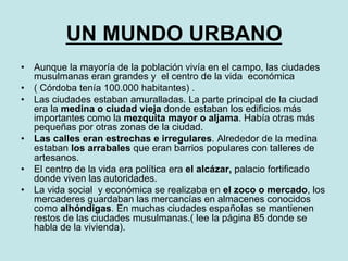 UN MUNDO URBANO
•  Aunque la mayoría de la población vivía en el campo, las ciudades
musulmanas eran grandes y el centro de la vida económica
•  ( Córdoba tenía 100.000 habitantes) .
•  Las ciudades estaban amuralladas. La parte principal de la ciudad
era la medina o ciudad vieja donde estaban los edificios más
importantes como la mezquita mayor o aljama. Había otras más
pequeñas por otras zonas de la ciudad.
•  Las calles eran estrechas e irregulares. Alrededor de la medina
estaban los arrabales que eran barrios populares con talleres de
artesanos.
•  El centro de la vida era política era el alcázar, palacio fortificado
donde viven las autoridades.
•  La vida social y económica se realizaba en el zoco o mercado, los
mercaderes guardaban las mercancías en almacenes conocidos
como alhóndigas. En muchas ciudades españolas se mantienen
restos de las ciudades musulmanas.( lee la página 85 donde se
habla de la vivienda).
 