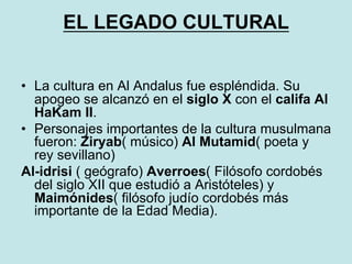 EL LEGADO CULTURAL
•  La cultura en Al Andalus fue espléndida. Su
apogeo se alcanzó en el siglo X con el califa Al
HaKam II.
•  Personajes importantes de la cultura musulmana
fueron: Ziryab( músico) Al Mutamid( poeta y
rey sevillano)
Al-idrisi ( geógrafo) Averroes( Filósofo cordobés
del siglo XII que estudió a Aristóteles) y
Maimónides( filósofo judío cordobés más
importante de la Edad Media).
 