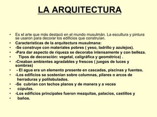 LA ARQUITECTURA
•  Es el arte que más destacó en el mundo musulmán. La escultura y pintura
se usaron para decorar los edificios que construían.
•  Características de la arquitectura musulmana:
•  -Se construye con materiales pobres ( yeso, ladrillo y azulejos).
•  -Para dar aspecto de riqueza se decoraba intensamente y con belleza.
•  Tipos de decoración: vegetal, caligráfica y geométrica) .
•  -Creaban ambientes agradables y frescos ( juegos de luces y
sombras)
•  - El agua era un elemento presente en cascadas, piscinas y fuentes.
•  -Los edificios se sostenían sobre columnas, pilares o arcos de
herraduras y polilobulados.
•  -Se cubrían con techos planos y de manera y a veces
•  cúpulas.
•  -Los edificios principales fueron mezquitas, palacios, castillos y
•  baños.
 