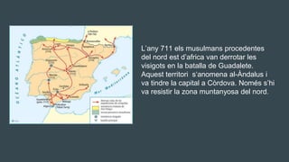 Jj L’any 711 els musulmans procedentes
del nord est d’africa van derrotar les
visigots en la batalla de Guadalete.
Aquest territori s‘anomena al-Àndalus i
va tindre la capital a Còrdova. Només s’hi
va resistir la zona muntanyosa del nord.
 