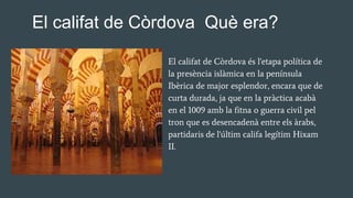 El califat de Còrdova és l'etapa política de
la presència islàmica en la península
Ibèrica de major esplendor, encara que de
curta durada, ja que en la pràctica acabà
en el 1009 amb la fitna o guerra civil pel
tron que es desencadenà entre els àrabs,
partidaris de l'últim califa legítim Hixam
II.
El califat de Còrdova Què era?
 