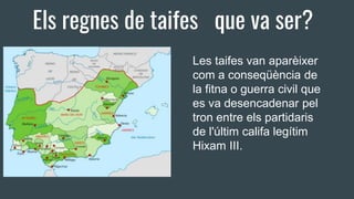 Els regnes de taifes que va ser?
Les taifes van aparèixer
com a conseqüència de
la fitna o guerra civil que
es va desencadenar pel
tron entre els partidaris
de l'últim califa legítim
Hixam III.
 