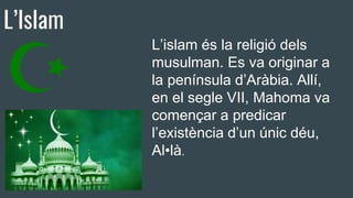 L’Islam
L’islam és la religió dels
musulman. Es va originar a
la península d’Aràbia. Allí,
en el segle VII, Mahoma va
començar a predicar
l’existència d’un únic déu,
Al•là.
 
