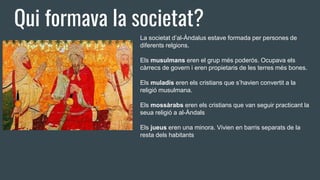Qui formava la societat?
La societat d’al-Àndalus estave formada per persones de
diferents relgions.
Els musulmans eren el grup més poderós. Ocupava els
càrrecs de govern i eren propietaris de les terres més bones.
Els muladís eren els cristians que s’havien convertit a la
religió musulmana.
Els mossàrabs eren els cristians que van seguir practicant la
seua religió a al-Àndals
Els jueus eren una minora. Vivien en barris separats de la
resta dels habitants
 