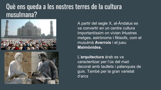 Què ens queda a les nostres terres de la cultura
musulmana?
A partir del segle X, al-Àndalus es
va convertir en un centre cultura
importantíssim on vivien il•lustres
metges, astrònoms i filòsofs, com el
musulmà Averrois i el jueu
Maimònides.
L’arquitectura àrab es va
caracteritzar per l’ús del maó
decorat amb taullets i palanques de
guix. També per la gran varietat
d’arcsAverrois i Maimònide
 