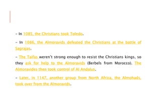 - In 1085, the Christians took Toledo.
- In 1086, the Almoravids defeated the Christians at the battle of
Sagrajas.
- The Taifas weren’t strong enough to resist the Christians kings, so
they ask for help to the Almoravids (Berbels from Morocco). The
Almoravides then took control of Al Andalus.
- Later, in 1147, another group from North Africa, the Almohads,
took over from the Almoravids.
 
